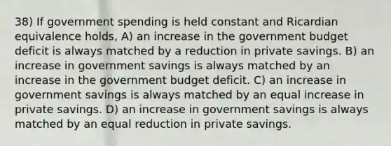 38) If government spending is held constant and Ricardian equivalence holds, A) an increase in the government budget deficit is always matched by a reduction in private savings. B) an increase in government savings is always matched by an increase in the government budget deficit. C) an increase in government savings is always matched by an equal increase in private savings. D) an increase in government savings is always matched by an equal reduction in private savings.