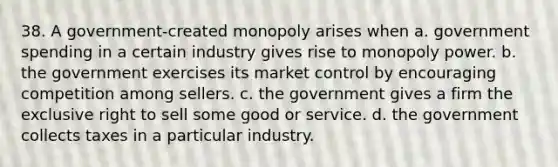 38. A government-created monopoly arises when a. government spending in a certain industry gives rise to monopoly power. b. the government exercises its market control by encouraging competition among sellers. c. the government gives a firm the exclusive right to sell some good or service. d. the government collects taxes in a particular industry.