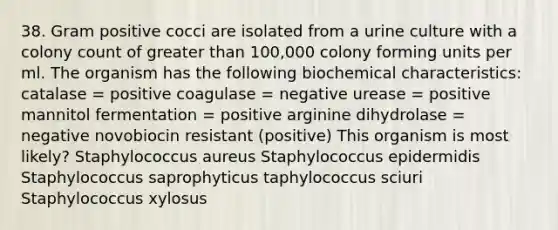 38. Gram positive cocci are isolated from a urine culture with a colony count of greater than 100,000 colony forming units per ml. The organism has the following biochemical characteristics: catalase = positive coagulase = negative urease = positive mannitol fermentation = positive arginine dihydrolase = negative novobiocin resistant (positive) This organism is most likely? Staphylococcus aureus Staphylococcus epidermidis Staphylococcus saprophyticus taphylococcus sciuri Staphylococcus xylosus