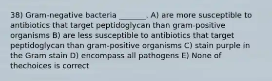 38) Gram-negative bacteria _______. A) are more susceptible to antibiotics that target peptidoglycan than gram-positive organisms B) are less susceptible to antibiotics that target peptidoglycan than gram-positive organisms C) stain purple in the Gram stain D) encompass all pathogens E) None of thechoices is correct