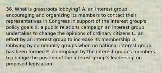 38. What is grassroots lobbying? A. an interest group encouraging and organizing its members to contact their representatives in Congress in support of the interest group's policy goals B. a public relations campaign an interest group undertakes to change the opinions of ordinary citizens C. an effort by an interest group to increase its membership D. lobbying by community groups when no national interest group has been formed E. a campaign by the interest group's members to change the position of the interest group's leadership on proposed legislation