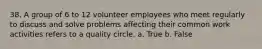 38. A group of 6 to 12 volunteer employees who meet regularly to discuss and solve problems affecting their common work activities refers to a quality circle. a. True b. False