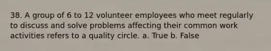 38. A group of 6 to 12 volunteer employees who meet regularly to discuss and solve problems affecting their common work activities refers to a quality circle. a. True b. False