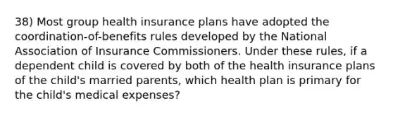 38) Most group health insurance plans have adopted the coordination-of-benefits rules developed by the National Association of Insurance Commissioners. Under these rules, if a dependent child is covered by both of the health insurance plans of the child's married parents, which health plan is primary for the child's medical expenses?