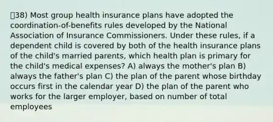 38) Most group health insurance plans have adopted the coordination-of-benefits rules developed by the National Association of Insurance Commissioners. Under these rules, if a dependent child is covered by both of the health insurance plans of the child's married parents, which health plan is primary for the child's medical expenses? A) always the mother's plan B) always the father's plan C) the plan of the parent whose birthday occurs first in the calendar year D) the plan of the parent who works for the larger employer, based on number of total employees