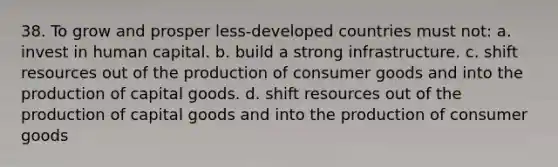 38. To grow and prosper less-developed countries must not: a. invest in human capital. b. build a strong infrastructure. c. shift resources out of the production of consumer goods and into the production of capital goods. d. shift resources out of the production of capital goods and into the production of consumer goods