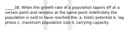 _____38. When the growth rate of a population tapers off at a certain point and remains at the same point indefinitely the population is said to have reached the: a. biotic potential b. lag phase c. maximum population size d. carrying capacity