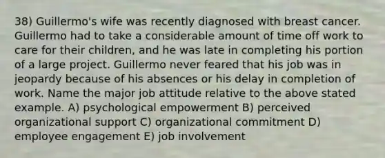 38) Guillermo's wife was recently diagnosed with breast cancer. Guillermo had to take a considerable amount of time off work to care for their children, and he was late in completing his portion of a large project. Guillermo never feared that his job was in jeopardy because of his absences or his delay in completion of work. Name the major job attitude relative to the above stated example. A) psychological empowerment B) perceived organizational support C) organizational commitment D) employee engagement E) job involvement