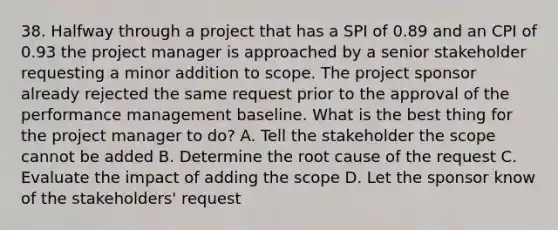 38. Halfway through a project that has a SPI of 0.89 and an CPI of 0.93 the project manager is approached by a senior stakeholder requesting a minor addition to scope. The project sponsor already rejected the same request prior to the approval of the performance management baseline. What is the best thing for the project manager to do? A. Tell the stakeholder the scope cannot be added B. Determine the root cause of the request C. Evaluate the impact of adding the scope D. Let the sponsor know of the stakeholders' request