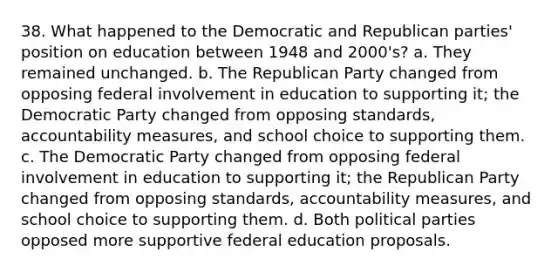 38. What happened to the Democratic and Republican parties' position on education between 1948 and 2000's? a. They remained unchanged. b. The Republican Party changed from opposing federal involvement in education to supporting it; the Democratic Party changed from opposing standards, accountability measures, and school choice to supporting them. c. The Democratic Party changed from opposing federal involvement in education to supporting it; the Republican Party changed from opposing standards, accountability measures, and school choice to supporting them. d. Both political parties opposed more supportive federal education proposals.