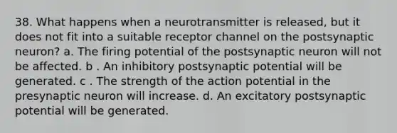 38. What happens when a neurotransmitter is released, but it does not fit into a suitable receptor channel on the postsynaptic neuron? a. The firing potential of the postsynaptic neuron will not be affected. b . An inhibitory postsynaptic potential will be generated. c . The strength of the action potential in the presynaptic neuron will increase. d. An excitatory postsynaptic potential will be generated.