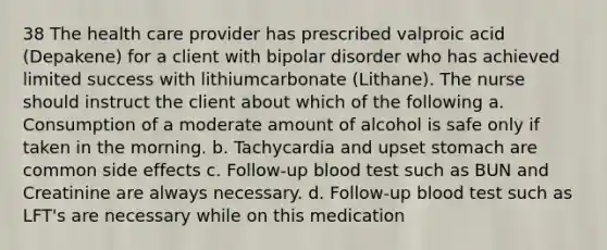 38 The health care provider has prescribed valproic acid (Depakene) for a client with bipolar disorder who has achieved limited success with lithiumcarbonate (Lithane). The nurse should instruct the client about which of the following a. Consumption of a moderate amount of alcohol is safe only if taken in the morning. b. Tachycardia and upset stomach are common side effects c. Follow-up blood test such as BUN and Creatinine are always necessary. d. Follow-up blood test such as LFT's are necessary while on this medication