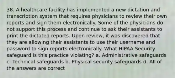 38. A healthcare facility has implemented a new dictation and transcription system that requires physicians to review their own reports and sign them electronically. Some of the physicians do not support this process and continue to ask their assistants to print the dictated reports. Upon review, it was discovered that they are allowing their assistants to use their username and password to sign reports electronically. What HIPAA Security safeguard is this practice violating? a. Administrative safeguards c. Technical safeguards b. Physical security safeguards d. All of the answers are correct