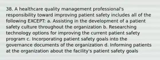 38. A healthcare quality management professional's responsibility toward improving patient safety includes all of the following EXCEPT: a. Assisting in the development of a patient safety culture throughout the organization b. Researching technology options for improving the current patient safety program c. Incorporating patient safety goals into the governance documents of the organization d. Informing patients at the organization about the facility's patient safety goals