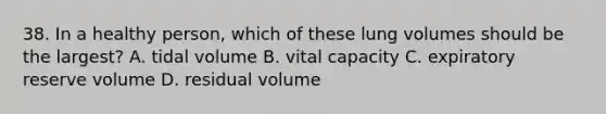 38. In a healthy person, which of these lung volumes should be the largest? A. tidal volume B. vital capacity C. expiratory reserve volume D. residual volume