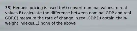 38) Hedonic pricing is used toA) convert nominal values to real values.B) calculate the difference between nominal GDP and real GDP.C) measure the rate of change in real GDP.D) obtain chain-weight indexes.E) none of the above