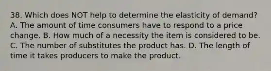 38. Which does NOT help to determine the elasticity of demand? A. The amount of time consumers have to respond to a price change. B. How much of a necessity the item is considered to be. C. The number of substitutes the product has. D. The length of time it takes producers to make the product.