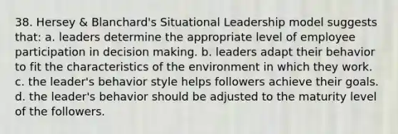 38. ​Hersey & Blanchard's Situational Leadership model suggests that: a. ​leaders determine the appropriate level of employee participation in decision making. b. leaders adapt their behavior to fit the characteristics of the environment in which they work.​ c. the leader's behavior style helps followers achieve their goals.​ d. the leader's behavior should be adjusted to the maturity level of the followers.​