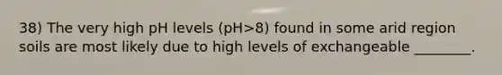 38) The very high pH levels (pH>8) found in some arid region soils are most likely due to high levels of exchangeable ________.