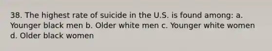 38. The highest rate of suicide in the U.S. is found among: a. Younger black men b. Older white men c. Younger white women d. Older black women