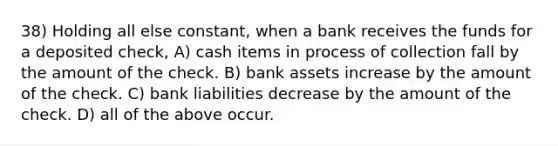 38) Holding all else constant, when a bank receives the funds for a deposited check, A) cash items in process of collection fall by the amount of the check. B) bank assets increase by the amount of the check. C) bank liabilities decrease by the amount of the check. D) all of the above occur.