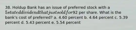 38. Holdup Bank has an issue of preferred stock with a 5 stated dividend that just sold for92 per share. What is the bank's cost of preferred? a. 4.60 percent b. 4.64 percent c. 5.39 percent d. 5.43 percent e. 5.54 percent