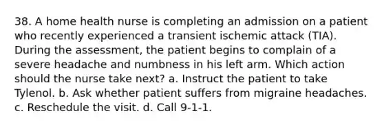 38. A home health nurse is completing an admission on a patient who recently experienced a transient ischemic attack (TIA). During the assessment, the patient begins to complain of a severe headache and numbness in his left arm. Which action should the nurse take next? a. Instruct the patient to take Tylenol. b. Ask whether patient suffers from migraine headaches. c. Reschedule the visit. d. Call 9-1-1.