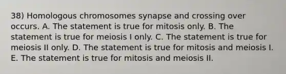 38) Homologous chromosomes synapse and crossing over occurs. A. The statement is true for mitosis only. B. The statement is true for meiosis I only. C. The statement is true for meiosis II only. D. The statement is true for mitosis and meiosis I. E. The statement is true for mitosis and meiosis II.