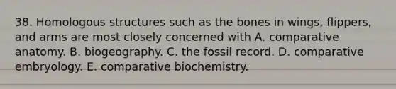 38. Homologous structures such as the bones in wings, flippers, and arms are most closely concerned with A. comparative anatomy. B. biogeography. C. the fossil record. D. comparative embryology. E. comparative biochemistry.