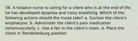 38. A hospice nurse is caring for a client who is at the end of life he has developed dyspnea and noisy breathing. Which of the following actions should the nurse take? a. Suction the client's oropharynx. b. Administer the client's pain medication intramuscularly. c. Use a fan in the client's room. d. Place the client in Trendelenburg position.