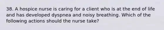 38. A hospice nurse is caring for a client who is at the end of life and has developed dyspnea and noisy breathing. Which of the following actions should the nurse take?