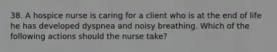 38. A hospice nurse is caring for a client who is at the end of life he has developed dyspnea and noisy breathing. Which of the following actions should the nurse take?