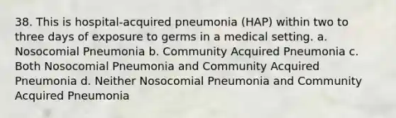 38. This is hospital-acquired pneumonia (HAP) within two to three days of exposure to germs in a medical setting. a. Nosocomial Pneumonia b. Community Acquired Pneumonia c. Both Nosocomial Pneumonia and Community Acquired Pneumonia d. Neither Nosocomial Pneumonia and Community Acquired Pneumonia