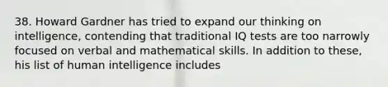 38. Howard Gardner has tried to expand our thinking on intelligence, contending that traditional IQ tests are too narrowly focused on verbal and mathematical skills. In addition to these, his list of human intelligence includes