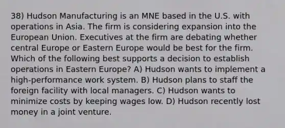 38) Hudson Manufacturing is an MNE based in the U.S. with operations in Asia. The firm is considering expansion into the European Union. Executives at the firm are debating whether central Europe or Eastern Europe would be best for the firm. Which of the following best supports a decision to establish operations in Eastern Europe? A) Hudson wants to implement a high-performance work system. B) Hudson plans to staff the foreign facility with local managers. C) Hudson wants to minimize costs by keeping wages low. D) Hudson recently lost money in a joint venture.