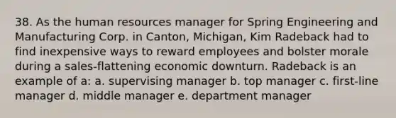 38. As the human resources manager for Spring Engineering and Manufacturing Corp. in Canton, Michigan, Kim Radeback had to find inexpensive ways to reward employees and bolster morale during a sales-flattening economic downturn. Radeback is an example of a: a. supervising manager b. top manager c. first-line manager d. middle manager e. department manager