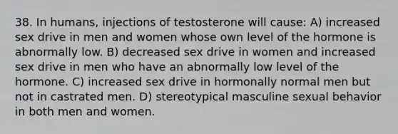 38. In humans, injections of testosterone will cause: A) increased sex drive in men and women whose own level of the hormone is abnormally low. B) decreased sex drive in women and increased sex drive in men who have an abnormally low level of the hormone. C) increased sex drive in hormonally normal men but not in castrated men. D) stereotypical masculine sexual behavior in both men and women.