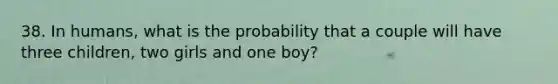 38. In humans, what is the probability that a couple will have three children, two girls and one boy?