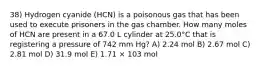 38) Hydrogen cyanide (HCN) is a poisonous gas that has been used to execute prisoners in the gas chamber. How many moles of HCN are present in a 67.0 L cylinder at 25.0°C that is registering a pressure of 742 mm Hg? A) 2.24 mol B) 2.67 mol C) 2.81 mol D) 31.9 mol E) 1.71 × 103 mol