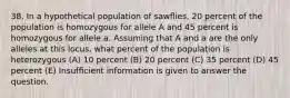 38. In a hypothetical population of sawﬂies, 20 percent of the population is homozygous for allele A and 45 percent is homozygous for allele a. Assuming that A and a are the only alleles at this locus, what percent of the population is heterozygous (A) 10 percent (B) 20 percent (C) 35 percent (D) 45 percent (E) Insufﬁcient information is given to answer the question.