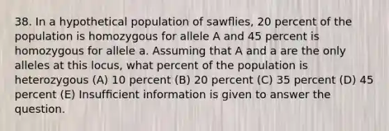 38. In a hypothetical population of sawﬂies, 20 percent of the population is homozygous for allele A and 45 percent is homozygous for allele a. Assuming that A and a are the only alleles at this locus, what percent of the population is heterozygous (A) 10 percent (B) 20 percent (C) 35 percent (D) 45 percent (E) Insufﬁcient information is given to answer the question.