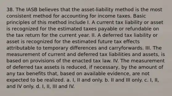 38. The IASB believes that the asset-liability method is the most consistent method for accounting for income taxes. Basic principles of this method include I. A current tax liability or asset is recognized for the estimated taxes payable or refundable on the tax return for the current year. II. A deferred tax liability or asset is recognized for the estimated future tax effects attributable to temporary differences and carryforwards. III. The measurement of current and deferred tax liabilities and assets, is based on provisions of the enacted tax law. IV. The measurement of deferred tax assets is reduced, if necessary, by the amount of any tax benefits that, based on available evidence, are not expected to be realized. a. I, II and only. b. II and III only. c. I, II, and IV only. d. I, II, III and IV.