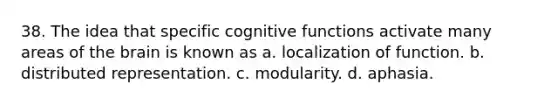 38. The idea that specific cognitive functions activate many areas of the brain is known as a. localization of function. b. distributed representation. c. modularity. d. aphasia.