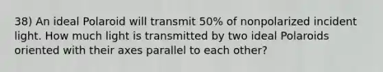 38) An ideal Polaroid will transmit 50% of nonpolarized incident light. How much light is transmitted by two ideal Polaroids oriented with their axes parallel to each other?