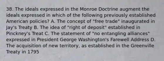 38. The ideals expressed in the Monroe Doctrine augment the ideals expressed in which of the following previously established American policies? A. The concept of "free trade" inaugurated in Jay's Treaty B. The idea of "right of deposit" established in Pinckney's Treat C. The statement of "no entangling alliances" expressed in President George Washington's Farewell Address D. The acquisition of new territory, as established in the Greenville Treaty in 1795