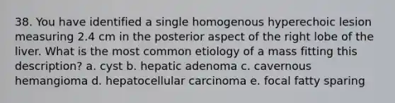 38. You have identified a single homogenous hyperechoic lesion measuring 2.4 cm in the posterior aspect of the right lobe of the liver. What is the most common etiology of a mass fitting this description? a. cyst b. hepatic adenoma c. cavernous hemangioma d. hepatocellular carcinoma e. focal fatty sparing