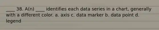 ____ 38. A(n) ____ identifies each data series in a chart, generally with a different color. a. axis c. data marker b. data point d. legend