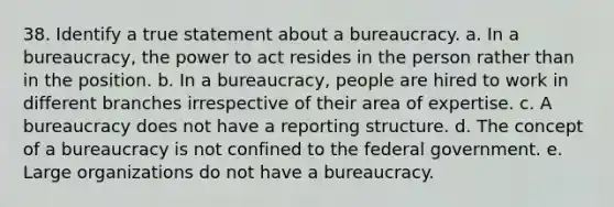 38. Identify a true statement about a bureaucracy. a. In a bureaucracy, the power to act resides in the person rather than in the position. b. In a bureaucracy, people are hired to work in different branches irrespective of their area of expertise. c. A bureaucracy does not have a reporting structure. d. The concept of a bureaucracy is not confined to the federal government. e. Large organizations do not have a bureaucracy.