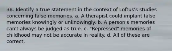 38. Identify a true statement in the context of Loftus's studies concerning false memories. a. A therapist could implant false memories knowingly or unknowingly. b. A person's memories can't always be judged as true. c. "Repressed" memories of childhood may not be accurate in reality. d. All of these are correct.