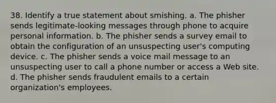 38. Identify a true statement about smishing. a. The phisher sends legitimate-looking messages through phone to acquire personal information. b. The phisher sends a survey email to obtain the configuration of an unsuspecting user's computing device. c. The phisher sends a voice mail message to an unsuspecting user to call a phone number or access a Web site. d. The phisher sends fraudulent emails to a certain organization's employees.